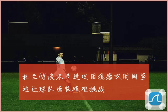 杜兰特谈末节进攻困境感叹时间紧迫让球队面临艰难挑战