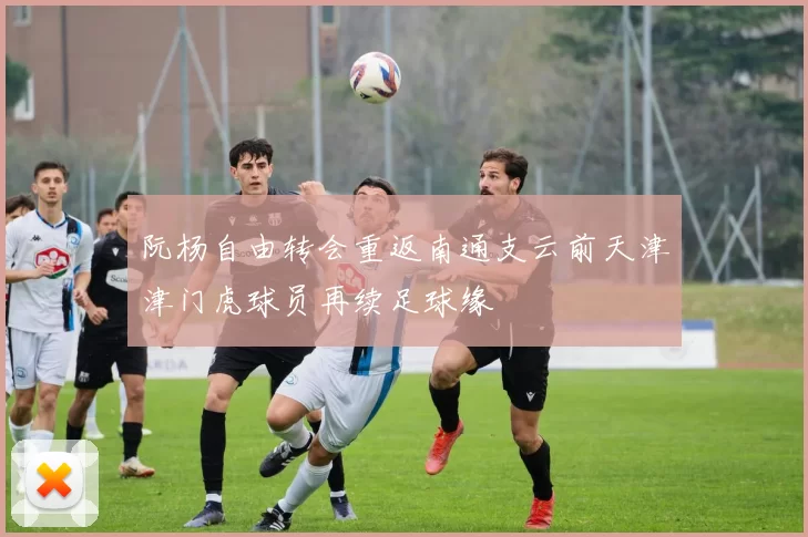 阮杨自由转会重返南通支云前天津津门虎球员再续足球缘