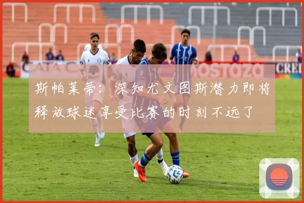 斯帕莱蒂：深知尤文图斯潜力即将释放球迷享受比赛的时刻不远了