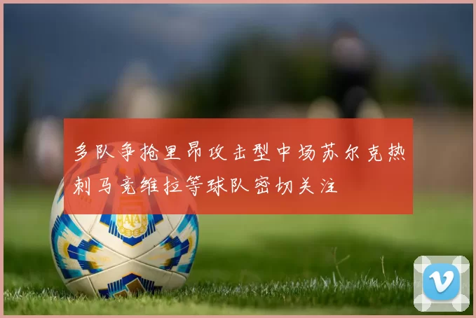 多队争抢里昂攻击型中场苏尔克热刺马竞维拉等球队密切关注