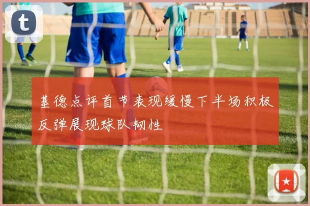 基德点评首节表现缓慢下半场积极反弹展现球队韧性