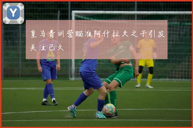 皇马青训营瞄准阿什拉夫之子引发关注已久