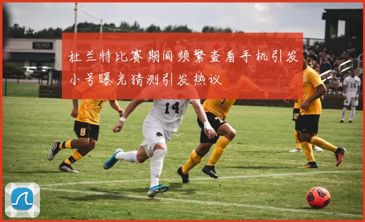 杜兰特比赛期间频繁查看手机引发小号曝光猜测引发热议