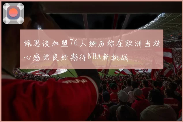 佩恩谈加盟76人经历称在欧洲当核心感觉良好期待NBA新挑战