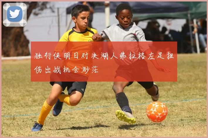 独行侠明日对决湖人弗拉格左足扭伤出战机会渺茫