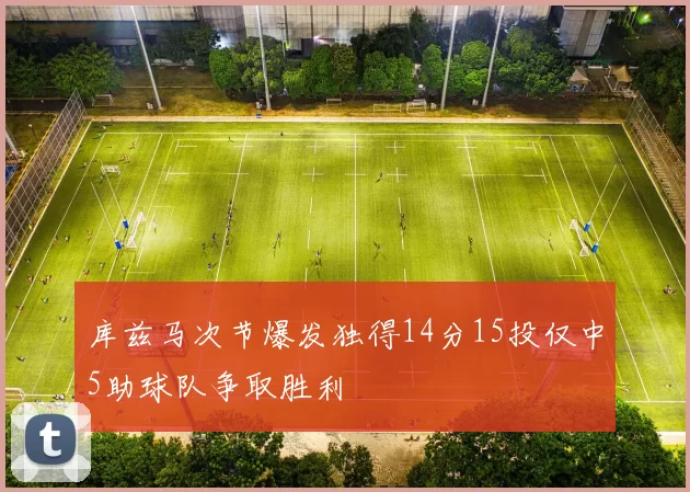 库兹马次节爆发独得14分15投仅中5助球队争取胜利