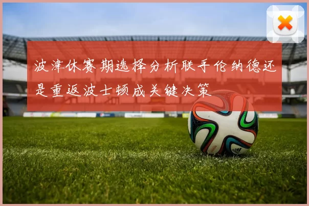 波津休赛期选择分析联手伦纳德还是重返波士顿成关键决策