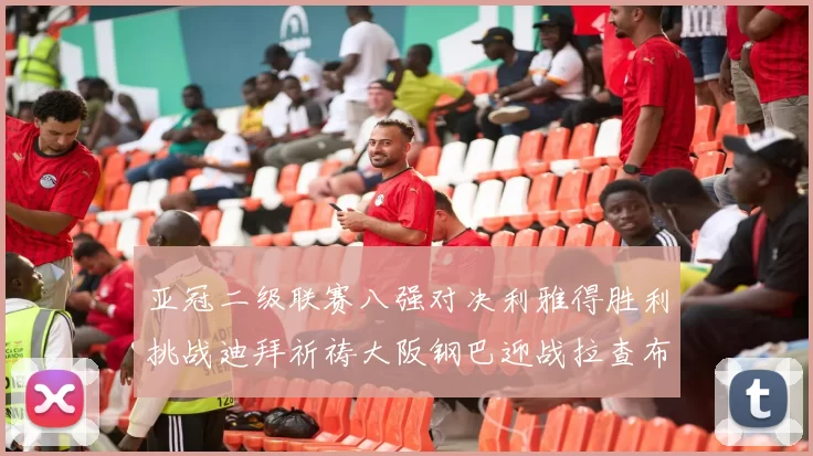 亚冠二级联赛八强对决利雅得胜利挑战迪拜祈祷大阪钢巴迎战拉查布里府