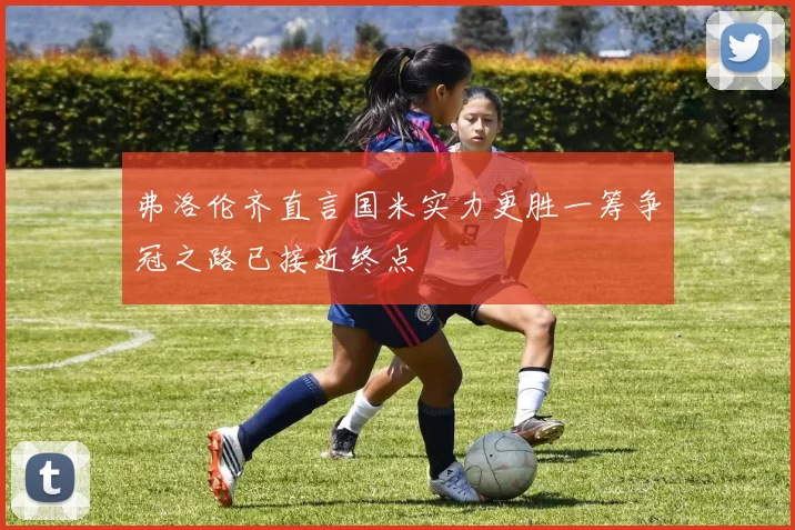 弗洛伦齐直言国米实力更胜一筹争冠之路已接近终点