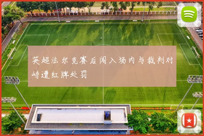 英超法尔克赛后闯入场内与裁判对峙遭红牌处罚