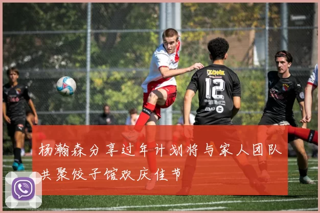 杨瀚森分享过年计划将与家人团队共聚饺子馆欢庆佳节