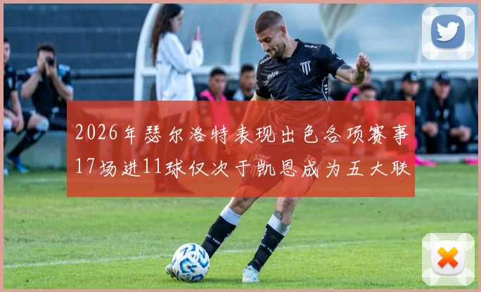 2026年瑟尔洛特表现出色各项赛事17场进11球仅次于凯恩成为五大联赛新星