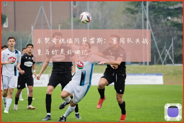 东契奇祝福冈萨雷斯：曾同队共战皇马的美好回忆