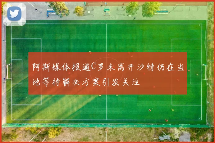 阿斯媒体报道C罗未离开沙特仍在当地等待解决方案引发关注