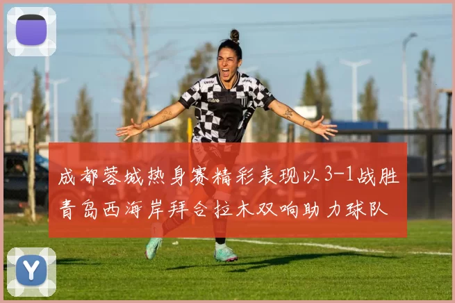 成都蓉城热身赛精彩表现以3-1战胜青岛西海岸拜合拉木双响助力球队胜利