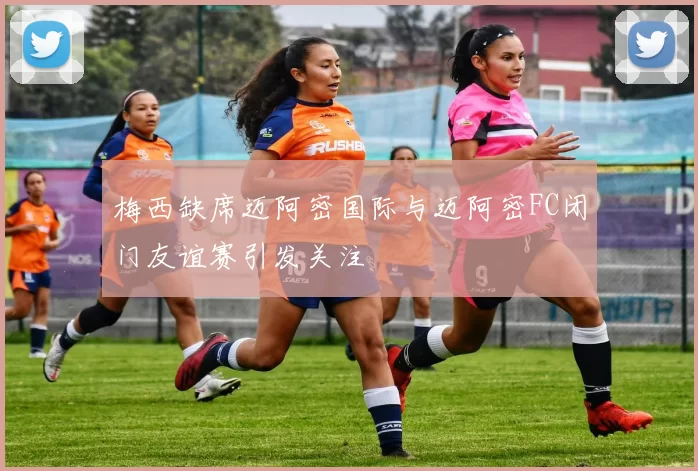 梅西缺席迈阿密国际与迈阿密FC闭门友谊赛引发关注