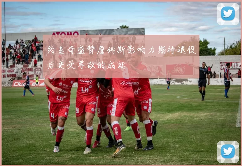 约基奇盛赞詹姆斯影响力期待退役后更受尊敬的成就