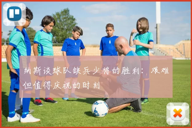 纳斯谈球队缺兵少将的胜利：艰难但值得庆祝的时刻