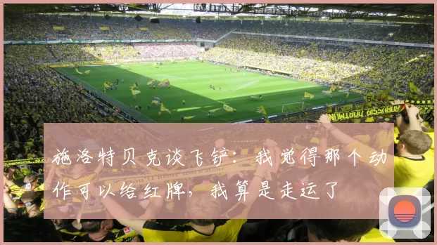 施洛特贝克谈飞铲：我觉得那个动作可以给红牌，我算是走运了